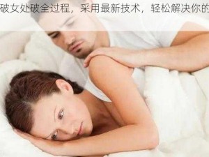 处破女处破全过程，采用最新技术，轻松解决你的困扰