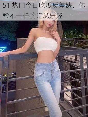 51 热门今日吃瓜反差婊,体验不一样的吃瓜乐趣