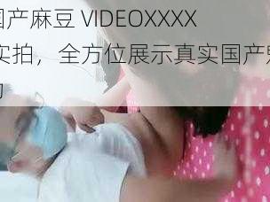 国产麻豆 VIDEOXXXX 实拍，全方位展示真实国产魅力