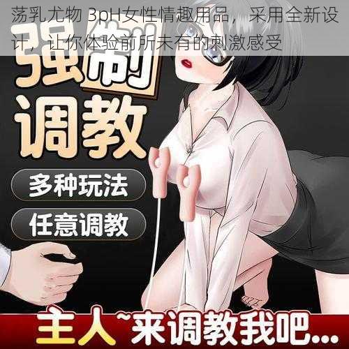 荡乳尤物 3pH女性情趣用品，采用全新设计，让你体验前所未有的刺激感受