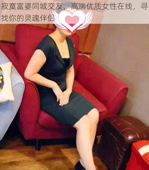 寂寞富婆同城交友，高端优质女性在线，寻找你的灵魂伴侣