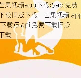 芒果视频app下载汅api免费下载旧版下载、芒果视频 app 下载汅 api 免费下载旧版下载