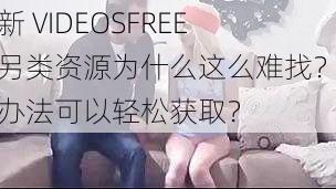 最新 VIDEOSFREE 性另类资源为什么这么难找？有何办法可以轻松获取？