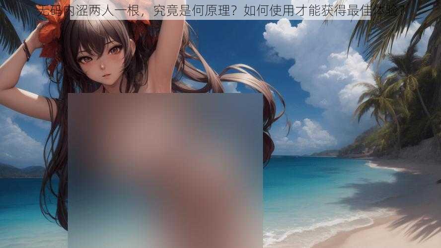 无码内涩两人一根，究竟是何原理？如何使用才能获得最佳体验？