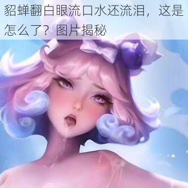 貂蝉翻白眼流口水还流泪，这是怎么了？图片揭秘