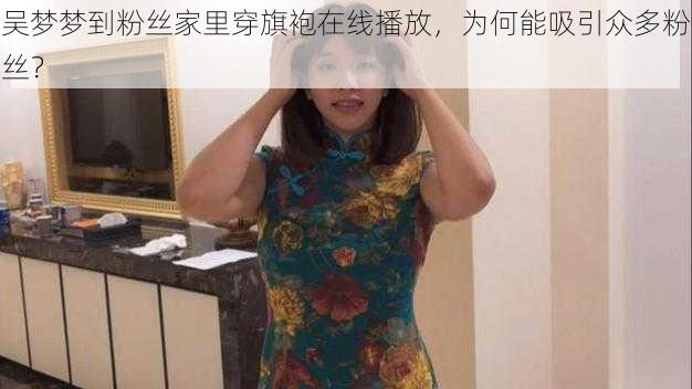 吴梦梦到粉丝家里穿旗袍在线播放，为何能吸引众多粉丝？