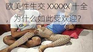 欧美性生交 XXXXX 十全，为什么如此受欢迎？